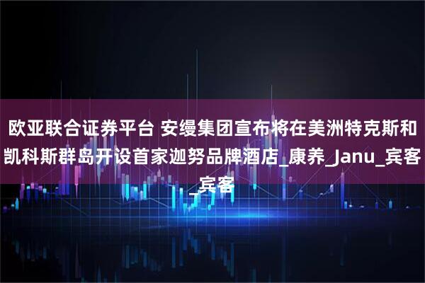 欧亚联合证券平台 安缦集团宣布将在美洲特克斯和凯科斯群岛开设首家迦努品牌酒店_康养_Janu_宾客