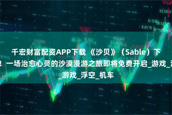 千宏财富配资APP下载 《沙贝》(Sable)下周喜加一!一场治愈心灵的沙漠漫游之旅即将免费开启_游戏_浮空_机车