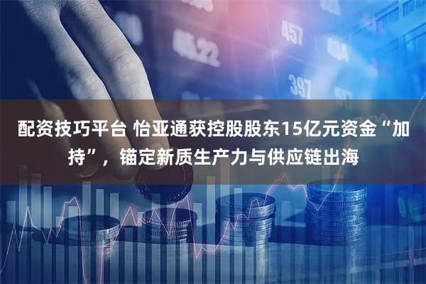 配资技巧平台 怡亚通获控股股东15亿元资金“加持”,锚定新质生产力与供应链出海