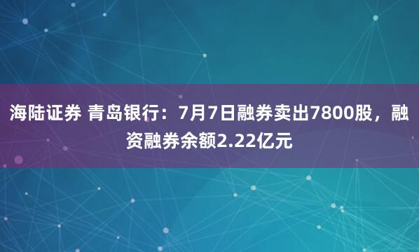 海陆证券 青岛银行：7月7日融券卖出7800股，融资融券余额2.22亿元