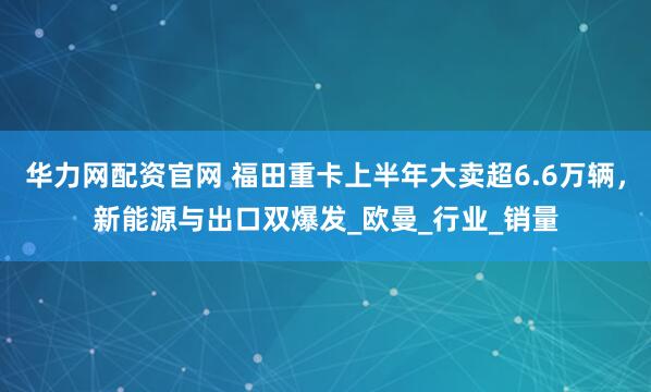 华力网配资官网 福田重卡上半年大卖超6.6万辆,新能源与出口双爆发_欧曼_行业_销量