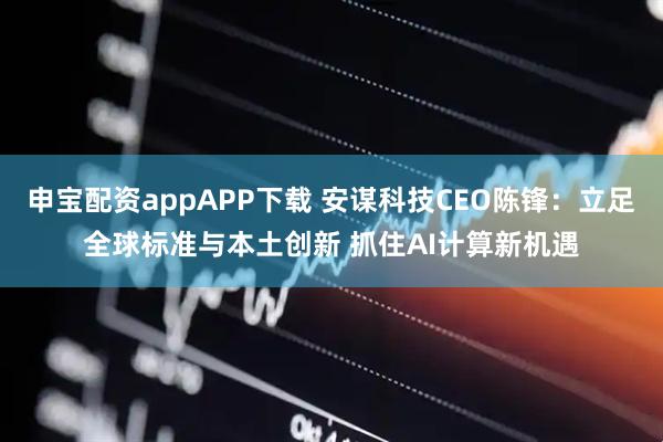 申宝配资appAPP下载 安谋科技CEO陈锋:立足全球标准与本土创新 抓住AI计算新机遇