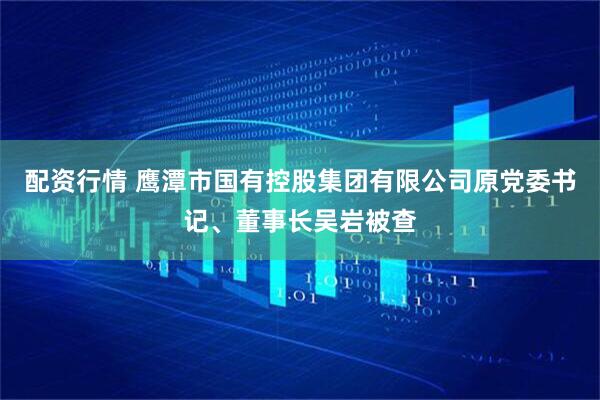 配资行情 鹰潭市国有控股集团有限公司原党委书记、董事长吴岩被查