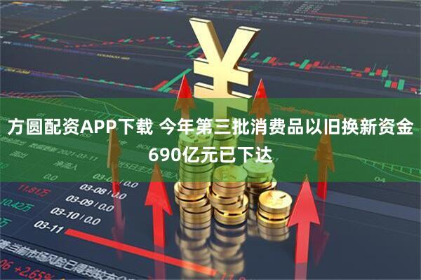 方圆配资APP下载 今年第三批消费品以旧换新资金690亿元已下达