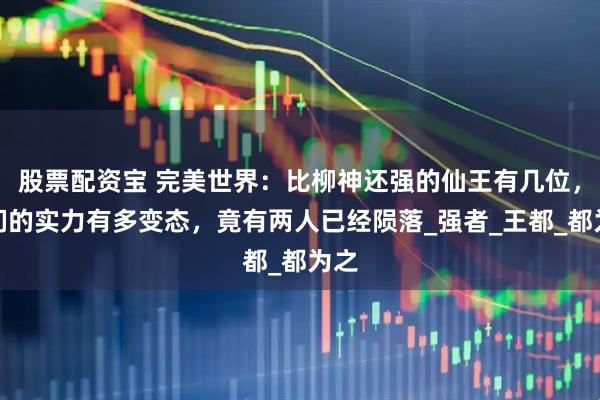 股票配资宝 完美世界:比柳神还强的仙王有几位,他们的实力有多变态,竟有两人已经陨落_强者_王都_都为之