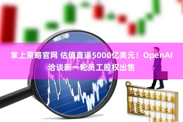掌上策略官网 估值直逼5000亿美元!OpenAI洽谈新一轮员工股权出售
