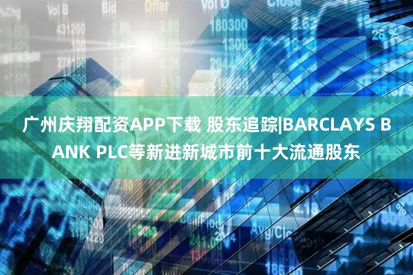 广州庆翔配资APP下载 股东追踪|BARCLAYS BANK PLC等新进新城市前十大流通股东