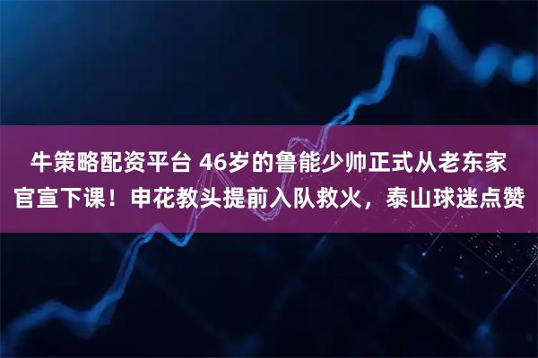 牛策略配资平台 46岁的鲁能少帅正式从老东家官宣下课！申花教头提前入队救火，泰山球迷点赞