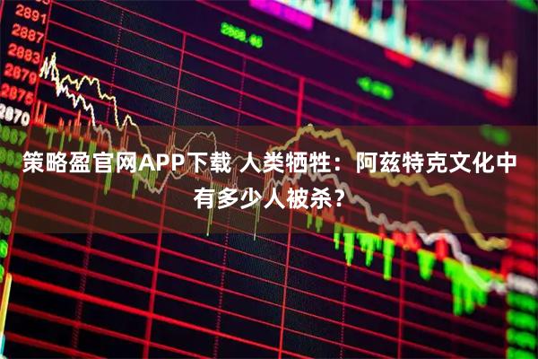 策略盈官网APP下载 人类牺牲:阿兹特克文化中有多少人被杀?