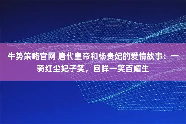 牛势策略官网 唐代皇帝和杨贵妃的爱情故事：一骑红尘妃子笑，回眸一笑百媚生