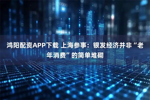 鸿阳配资APP下载 上海参事：银发经济并非“老年消费”的简单堆砌