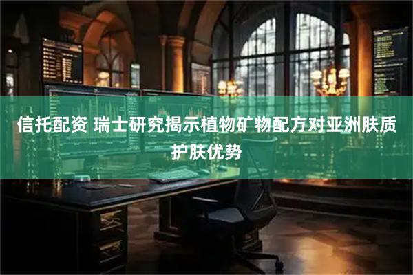信托配资 瑞士研究揭示植物矿物配方对亚洲肤质护肤优势