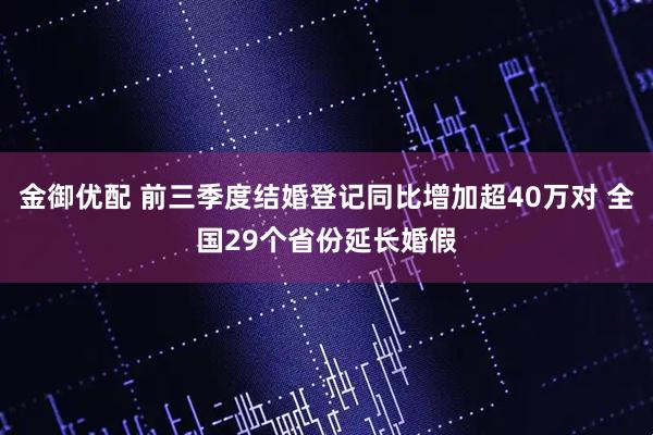 金御优配 前三季度结婚登记同比增加超40万对 全国29个省份延长婚假