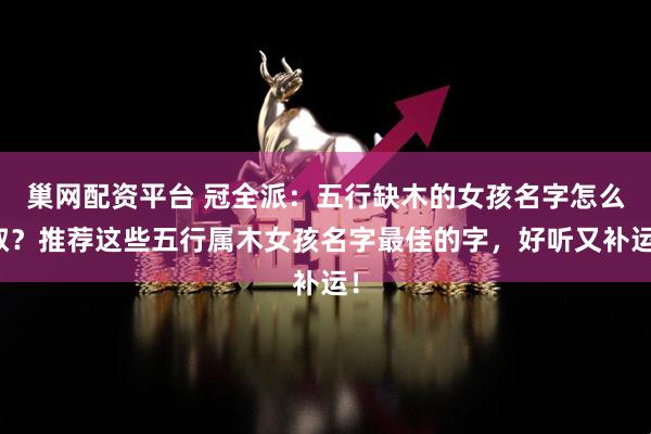 巢网配资平台 冠全派：五行缺木的女孩名字怎么取？推荐这些五行属木女孩名字最佳的字，好听又补运！