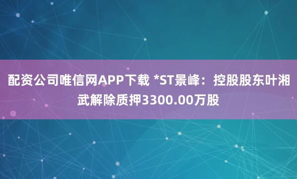 配资公司唯信网APP下载 *ST景峰：控股股东叶湘武解除质押3300.00万股