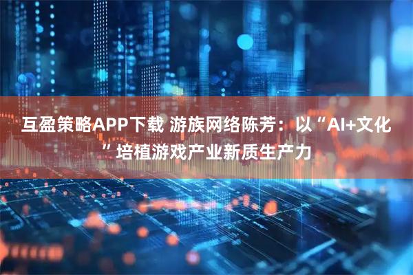 互盈策略APP下载 游族网络陈芳：以“AI+文化”培植游戏产业新质生产力