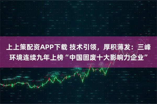 上上策配资APP下载 技术引领，厚积薄发：三峰环境连续九年上榜“中国固废十大影响力企业”