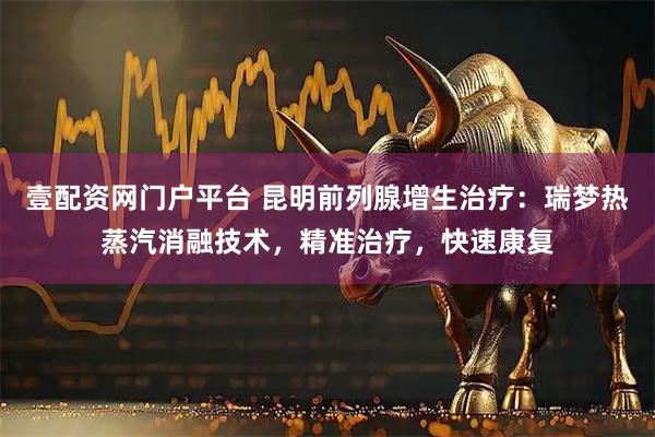 壹配资网门户平台 昆明前列腺增生治疗：瑞梦热蒸汽消融技术，精准治疗，快速康复
