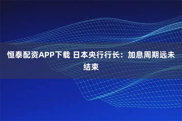 恒泰配资APP下载 日本央行行长：加息周期远未结束