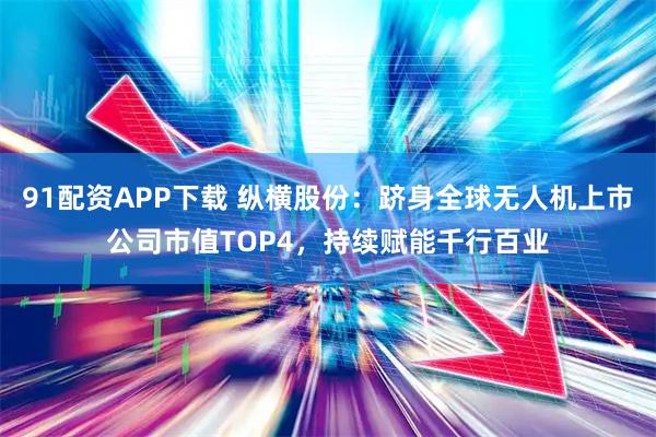 91配资APP下载 纵横股份：跻身全球无人机上市公司市值TOP4，持续赋能千行百业