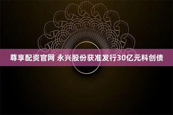 尊享配资官网 永兴股份获准发行30亿元科创债