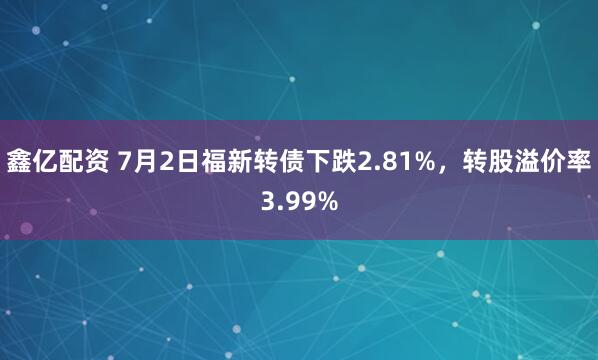 鑫亿配资 7月2日福新转债下跌2.81%，转股溢价率3.99%