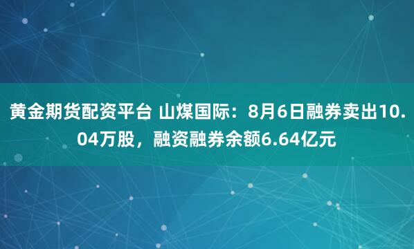 黄金期货配资平台 山煤国际：8月6日融券卖出10.04万股，融资融券余额6.64亿元