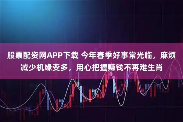 股票配资网APP下载 今年春季好事常光临，麻烦减少机缘变多，用心把握赚钱不再难生肖