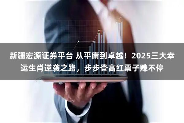 新疆宏源证券平台 从平庸到卓越！2025三大幸运生肖逆袭之路，步步登高红票子赚不停