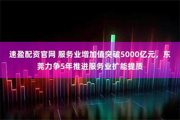 速盈配资官网 服务业增加值突破5000亿元，东莞力争5年推进服务业扩能提质